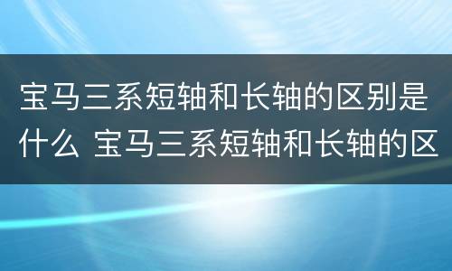 宝马三系短轴和长轴的区别是什么 宝马三系短轴和长轴的区别是什么呢