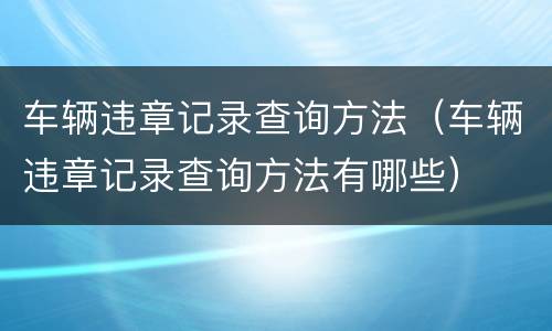 车辆违章记录查询方法（车辆违章记录查询方法有哪些）