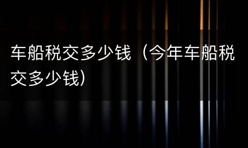 车船税交多少钱（今年车船税交多少钱）