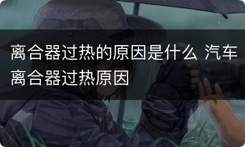 离合器过热的原因是什么 汽车离合器过热原因