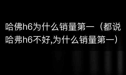 哈佛h6为什么销量第一（都说哈弗h6不好,为什么销量第一）