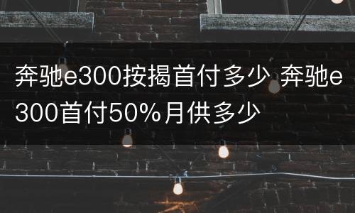 奔驰e300按揭首付多少 奔驰e300首付50%月供多少