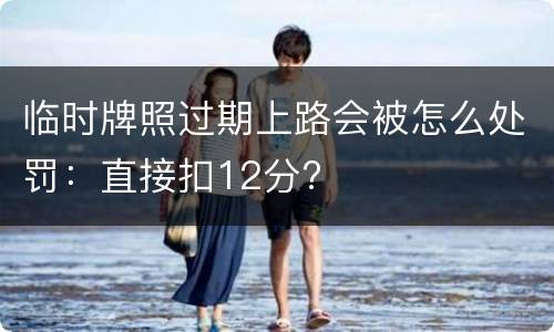 临时牌照过期上路会被怎么处罚：直接扣12分?