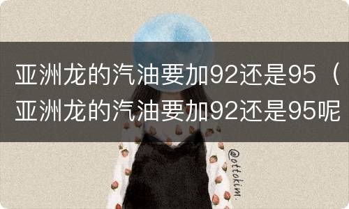 亚洲龙的汽油要加92还是95（亚洲龙的汽油要加92还是95呢）