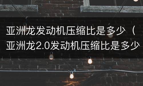 亚洲龙发动机压缩比是多少（亚洲龙2.0发动机压缩比是多少）