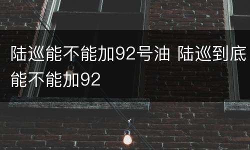 陆巡能不能加92号油 陆巡到底能不能加92