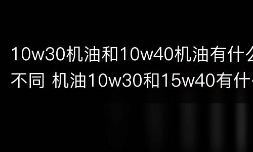 10w30机油和10w40机油有什么不同 机油10w30和15w40有什么区别