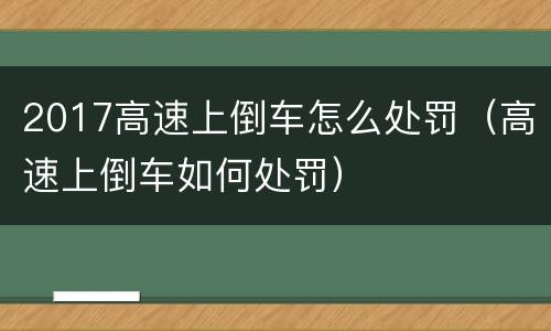 2017高速上倒车怎么处罚（高速上倒车如何处罚）