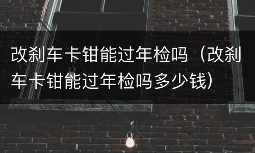 改刹车卡钳能过年检吗（改刹车卡钳能过年检吗多少钱）