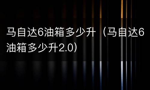 马自达6油箱多少升（马自达6油箱多少升2.0）