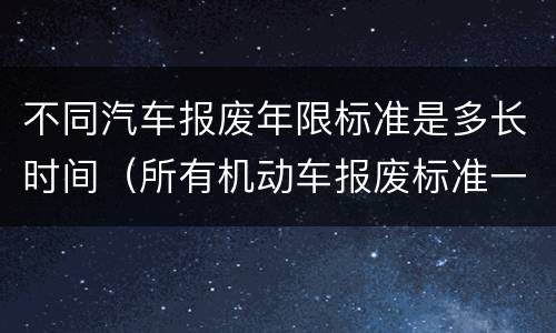 不同汽车报废年限标准是多长时间（所有机动车报废标准一样么）