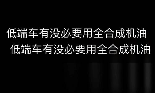 低端车有没必要用全合成机油 低端车有没必要用全合成机油呢