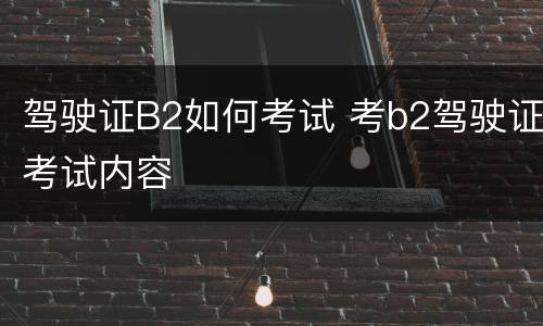 驾驶证B2如何考试 考b2驾驶证考试内容