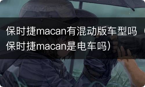 保时捷macan有混动版车型吗（保时捷macan是电车吗）