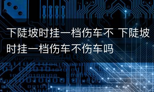 下陡坡时挂一档伤车不 下陡坡时挂一档伤车不伤车吗