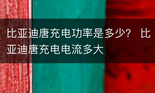 比亚迪唐充电功率是多少？ 比亚迪唐充电电流多大