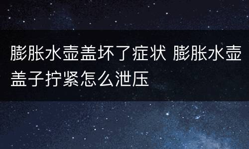 膨胀水壶盖坏了症状 膨胀水壶盖子拧紧怎么泄压