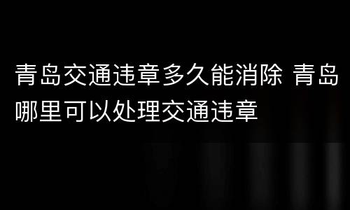 青岛交通违章多久能消除 青岛哪里可以处理交通违章