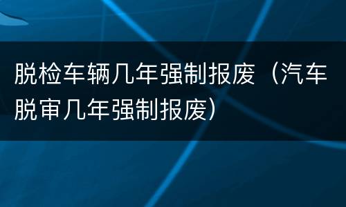 脱检车辆几年强制报废（汽车脱审几年强制报废）