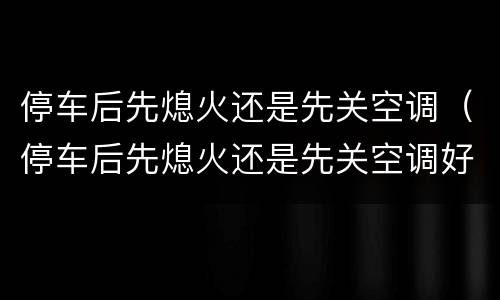 停车后先熄火还是先关空调（停车后先熄火还是先关空调好）