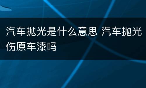 汽车抛光是什么意思 汽车抛光伤原车漆吗