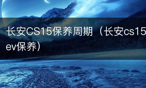 长安CS15保养周期（长安cs15ev保养）