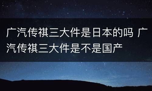 广汽传祺三大件是日本的吗 广汽传祺三大件是不是国产