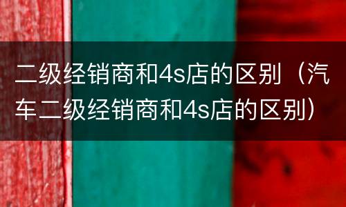 二级经销商和4s店的区别（汽车二级经销商和4s店的区别）