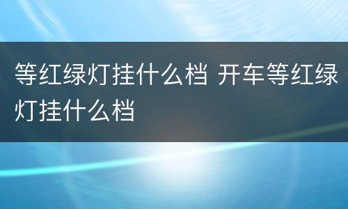 等红绿灯挂什么档 开车等红绿灯挂什么档