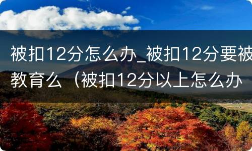 被扣12分怎么办_被扣12分要被教育么（被扣12分以上怎么办）