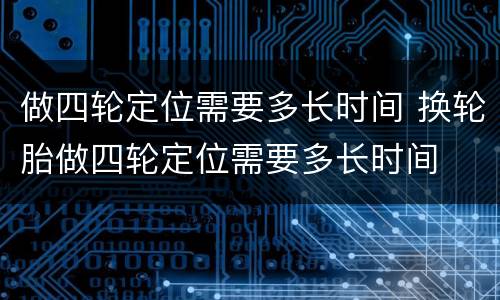 做四轮定位需要多长时间 换轮胎做四轮定位需要多长时间