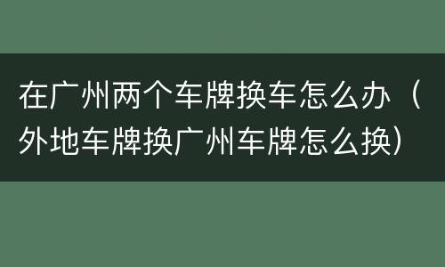 在广州两个车牌换车怎么办（外地车牌换广州车牌怎么换）