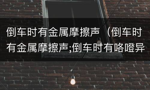 倒车时有金属摩擦声（倒车时有金属摩擦声;倒车时有咯噔异响原因）