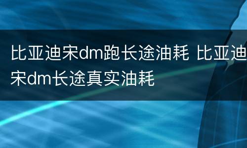 比亚迪宋dm跑长途油耗 比亚迪宋dm长途真实油耗