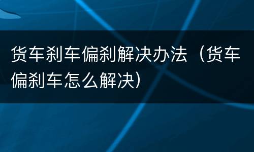 货车刹车偏刹解决办法（货车偏刹车怎么解决）