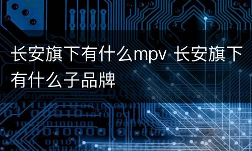 长安旗下有什么mpv 长安旗下有什么子品牌