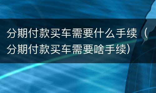 分期付款买车需要什么手续（分期付款买车需要啥手续）