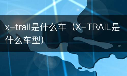 x-trail是什么车（X-TRAIL是什么车型）