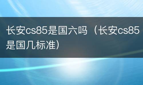 长安cs85是国六吗（长安cs85是国几标准）