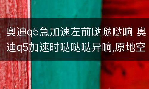 奥迪q5急加速左前哒哒哒响 奥迪q5加速时哒哒哒异响,原地空踩就没有