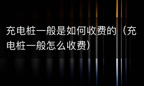 充电桩一般是如何收费的（充电桩一般怎么收费）