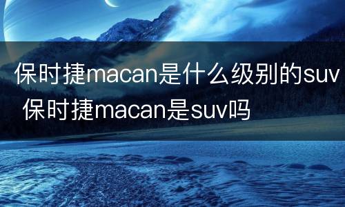 保时捷macan是什么级别的suv 保时捷macan是suv吗