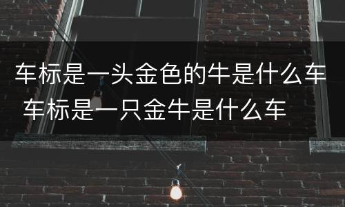 车标是一头金色的牛是什么车 车标是一只金牛是什么车