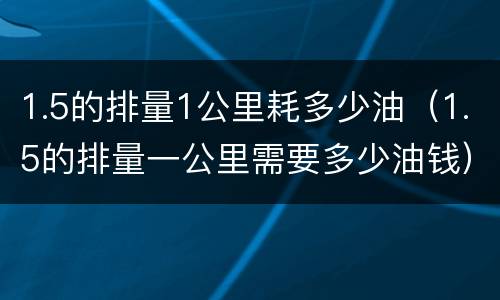 1.5的排量1公里耗多少油（1.5的排量一公里需要多少油钱）