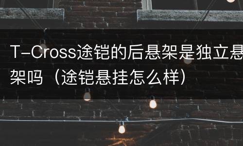 T-Cross途铠的后悬架是独立悬架吗（途铠悬挂怎么样）