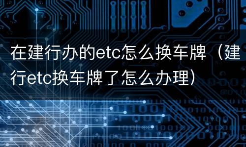 在建行办的etc怎么换车牌（建行etc换车牌了怎么办理）