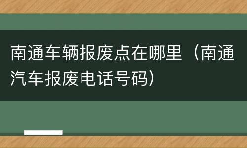 南通车辆报废点在哪里（南通汽车报废电话号码）