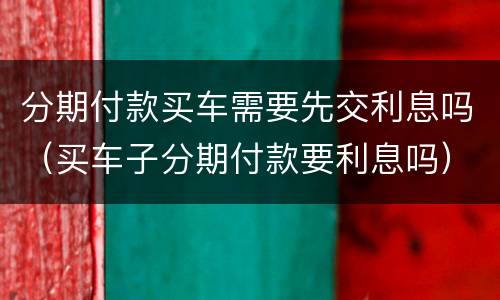 分期付款买车需要先交利息吗（买车子分期付款要利息吗）