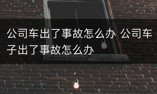 公司车出了事故怎么办 公司车子出了事故怎么办