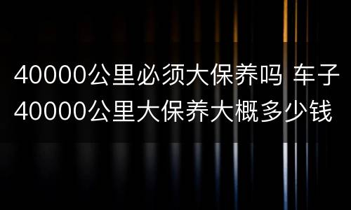 40000公里必须大保养吗 车子40000公里大保养大概多少钱